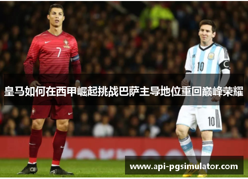 皇马如何在西甲崛起挑战巴萨主导地位重回巅峰荣耀