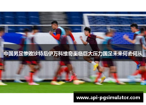 中国男足惨败沙特后伊万科维奇面临巨大压力国足未来何去何从